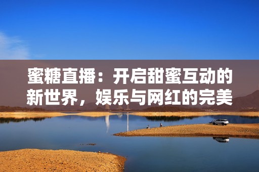 蜜糖直播：开启甜蜜互动的新世界，娱乐与网红的完美结合