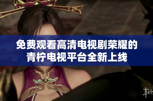 免费观看高清电视剧荣耀的青柠电视平台全新上线