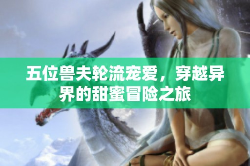 五位兽夫轮流宠爱，穿越异界的甜蜜冒险之旅