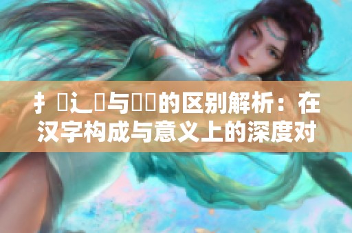 扌喿辶畐与畐畬的区别解析：在汉字构成与意义上的深度对比