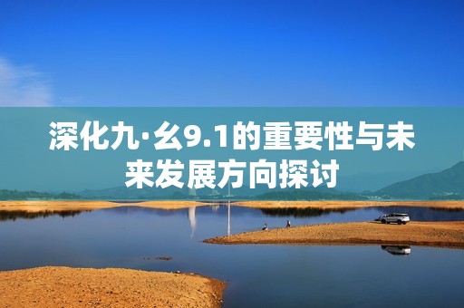 深化九·幺9.1的重要性与未来发展方向探讨