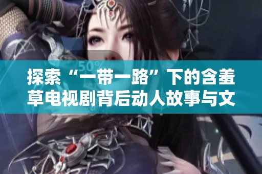 探索“一带一路”下的含羞草电视剧背后动人故事与文化传承