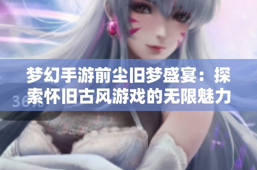 梦幻手游前尘旧梦盛宴：探索怀旧古风游戏的无限魅力与激情