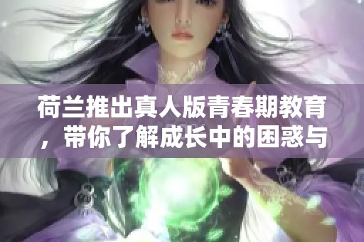 荷兰推出真人版青春期教育，带你了解成长中的困惑与挑战