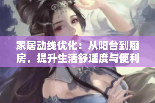 家居动线优化：从阳台到厨房，提升生活舒适度与便利性