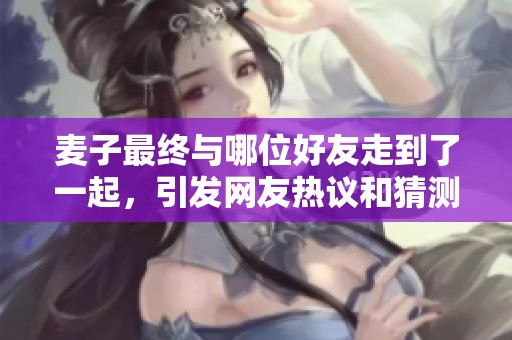 麦子最终与哪位好友走到了一起，引发网友热议和猜测