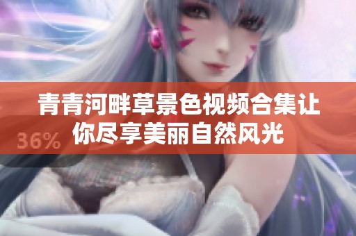 青青河畔草景色视频合集让你尽享美丽自然风光