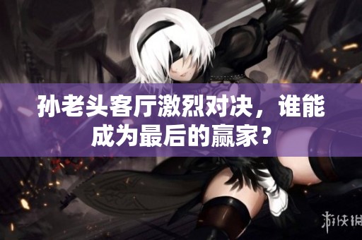 孙老头客厅激烈对决，谁能成为最后的赢家？