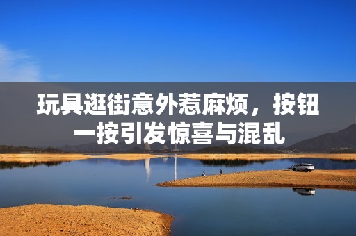 玩具逛街意外惹麻烦，按钮一按引发惊喜与混乱