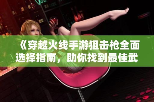 《穿越火线手游狙击枪全面选择指南，助你找到最佳武器》