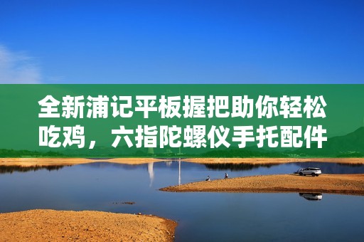 全新浦记平板握把助你轻松吃鸡，六指陀螺仪手托配件推荐