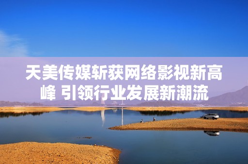 天美传媒斩获网络影视新高峰 引领行业发展新潮流