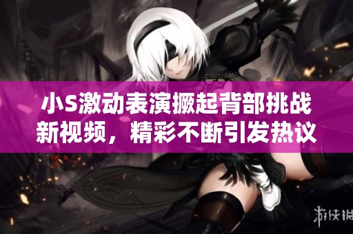 小S激动表演撅起背部挑战新视频，精彩不断引发热议