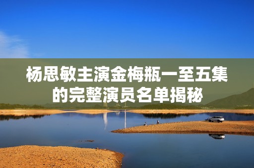 杨思敏主演金梅瓶一至五集的完整演员名单揭秘