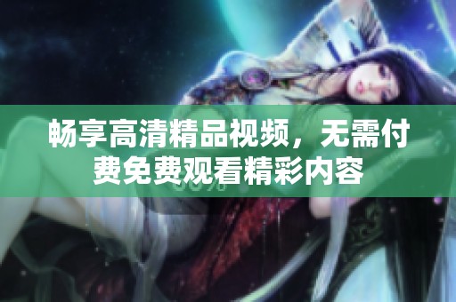 畅享高清精品视频，无需付费免费观看精彩内容