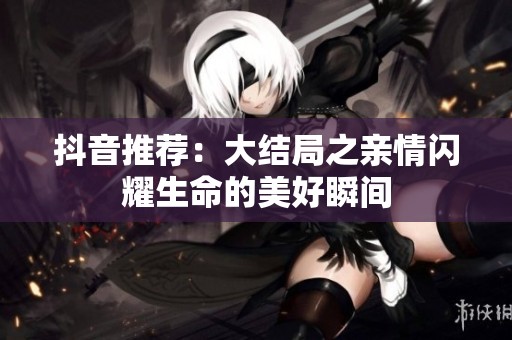 抖音推荐：大结局之亲情闪耀生命的美好瞬间