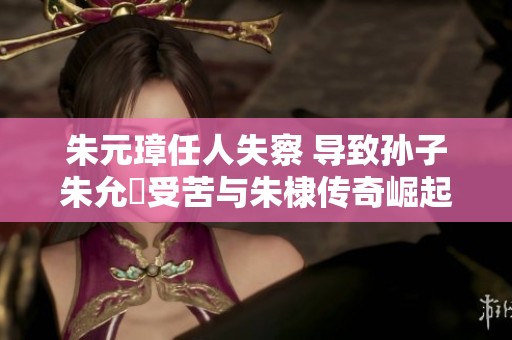 朱元璋任人失察 导致孙子朱允炆受苦与朱棣传奇崛起