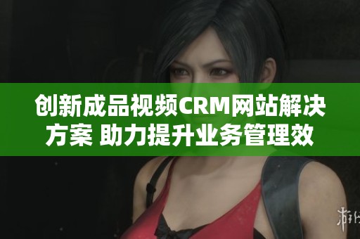 创新成品视频CRM网站解决方案 助力提升业务管理效率