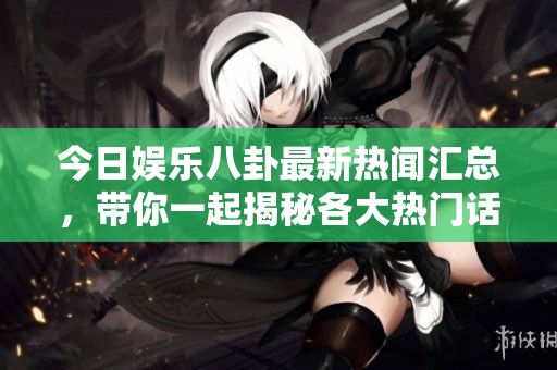 今日娱乐八卦最新热闻汇总，带你一起揭秘各大热门话题