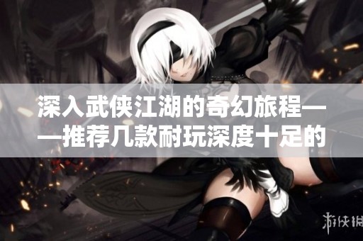 深入武侠江湖的奇幻旅程——推荐几款耐玩深度十足的武侠手游