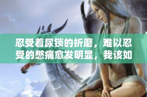 忍受着尿锁的折磨，难以忍受的憋痛愈发明显，我该如何应对