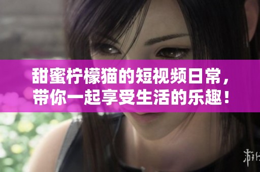 甜蜜柠檬猫的短视频日常，带你一起享受生活的乐趣！