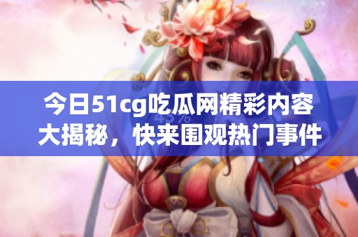 今日51cg吃瓜网精彩内容大揭秘，快来围观热门事件！