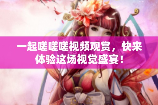 一起嗟嗟嗟视频观赏，快来体验这场视觉盛宴！
