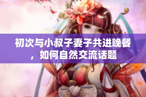 初次与小叔子妻子共进晚餐，如何自然交流话题