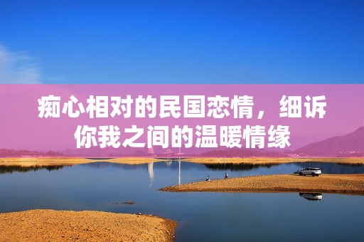 痴心相对的民国恋情，细诉你我之间的温暖情缘