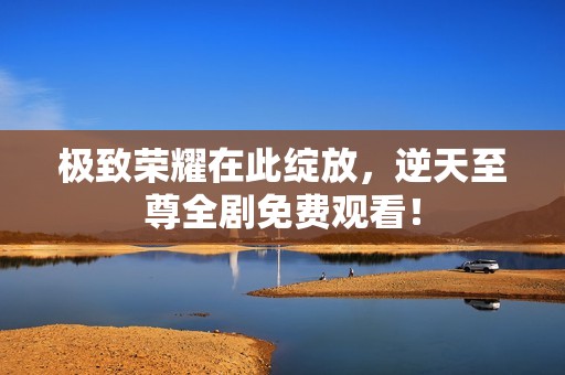 极致荣耀在此绽放，逆天至尊全剧免费观看！