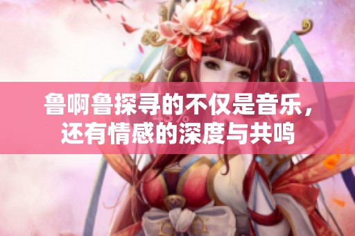 鲁啊鲁探寻的不仅是音乐，还有情感的深度与共鸣