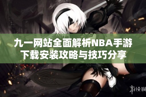 九一网站全面解析NBA手游下载安装攻略与技巧分享