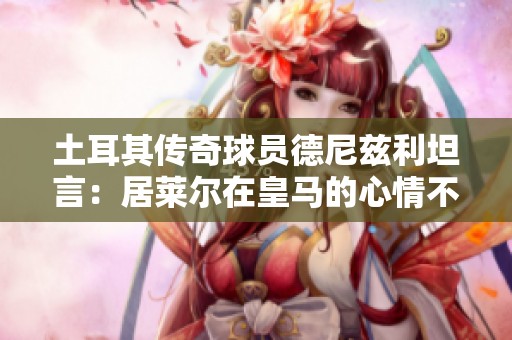 土耳其传奇球员德尼兹利坦言：居莱尔在皇马的心情不佳