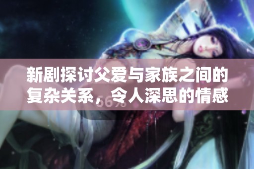 新剧探讨父爱与家族之间的复杂关系，令人深思的情感交织