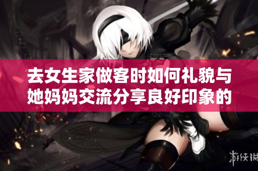 去女生家做客时如何礼貌与她妈妈交流分享良好印象的方法