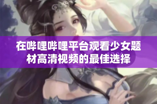 在哔哩哔哩平台观看少女题材高清视频的最佳选择