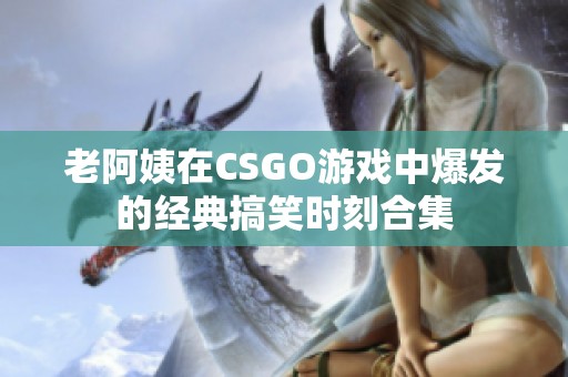 老阿姨在CSGO游戏中爆发的经典搞笑时刻合集
