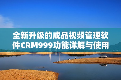 全新升级的成品视频管理软件CRM999功能详解与使用指南