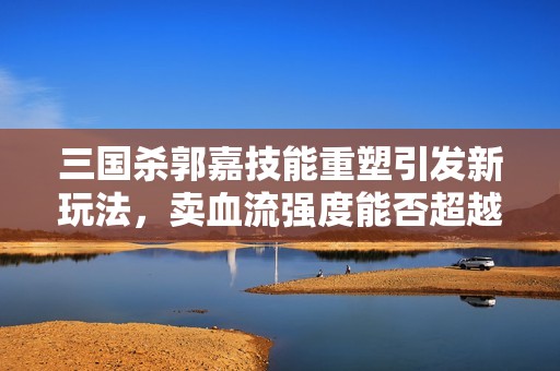 三国杀郭嘉技能重塑引发新玩法，卖血流强度能否超越历史巅峰？