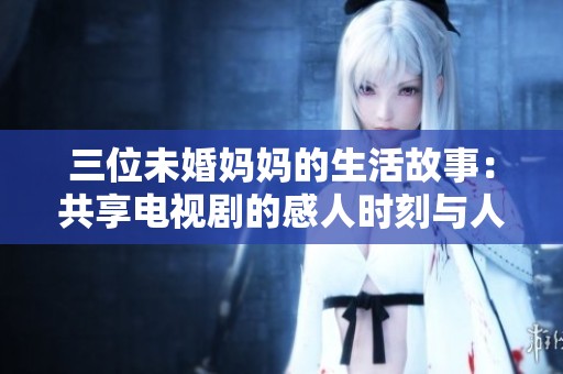 三位未婚妈妈的生活故事：共享电视剧的感人时刻与人生启示