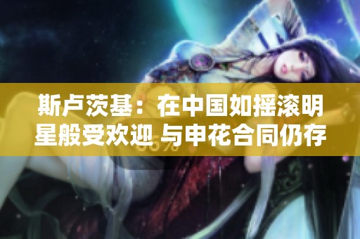 斯卢茨基：在中国如摇滚明星般受欢迎 与申花合同仍存在一年时间