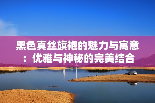 黑色真丝旗袍的魅力与寓意：优雅与神秘的完美结合