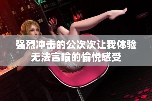 强烈冲击的公次次让我体验无法言喻的愉悦感受