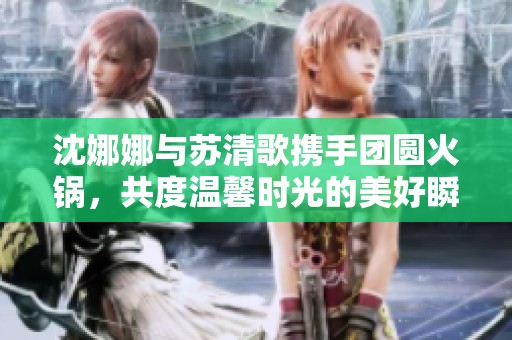 沈娜娜与苏清歌携手团圆火锅，共度温馨时光的美好瞬间