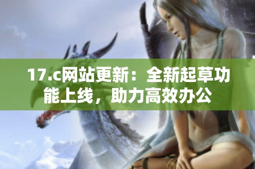 17.c网站更新：全新起草功能上线，助力高效办公