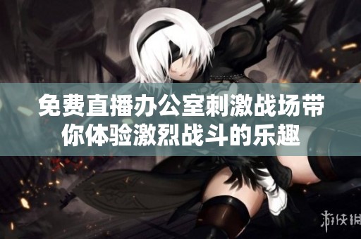 免费直播办公室刺激战场带你体验激烈战斗的乐趣