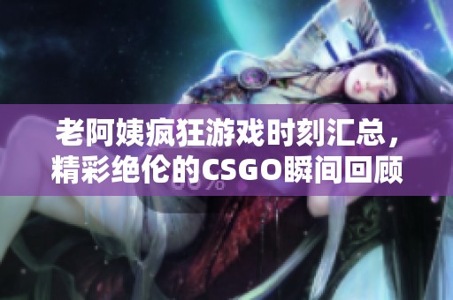 老阿姨疯狂游戏时刻汇总，精彩绝伦的CSGO瞬间回顾