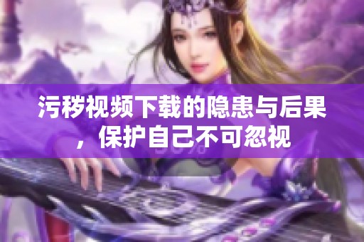 污秽视频下载的隐患与后果，保护自己不可忽视