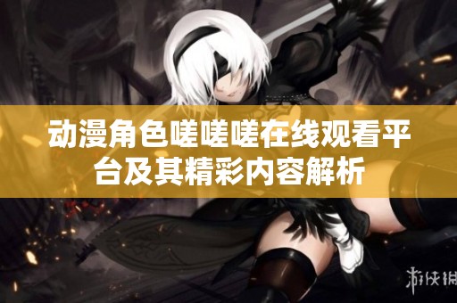 动漫角色嗟嗟嗟在线观看平台及其精彩内容解析